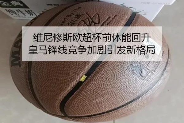 维尼修斯欧超杯前体能回升 皇马锋线竞争加剧引发新格局