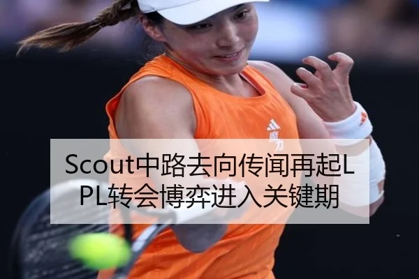 Scout中路去向传闻再起LPL转会博弈进入关键期